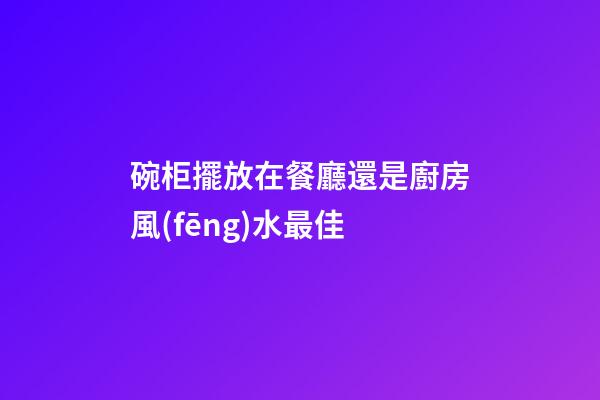 碗柜擺放在餐廳還是廚房風(fēng)水最佳