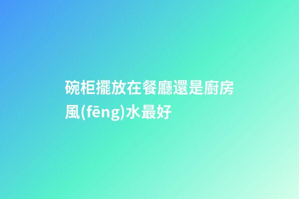 碗柜擺放在餐廳還是廚房風(fēng)水最好