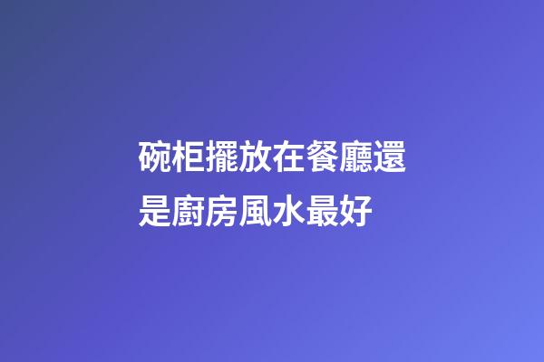 碗柜擺放在餐廳還是廚房風水最好