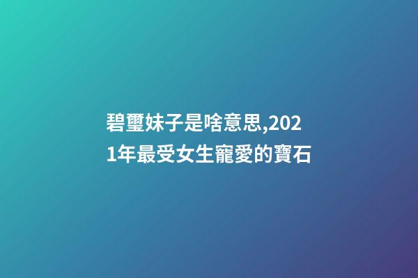 碧璽妹子是啥意思,2021年最受女生寵愛的寶石-第1張-觀點-玄機派