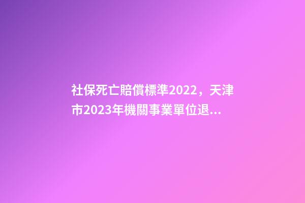 社保死亡賠償標準2022，天津市2023年機關事業單位退休人員死亡待遇是多少-第1張-觀點-玄機派