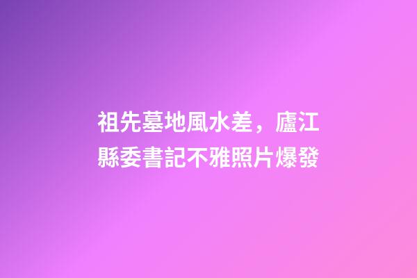 祖先墓地風水差，廬江縣委書記不雅照片爆發