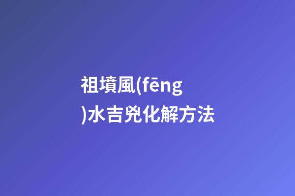 祖墳風(fēng)水吉兇化解方法