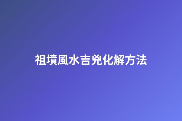 祖墳風水吉兇化解方法