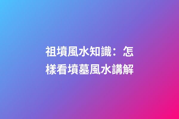 祖墳風水知識：怎樣看墳墓風水講解
