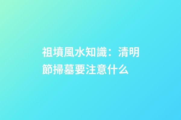 祖墳風水知識：清明節掃墓要注意什么
