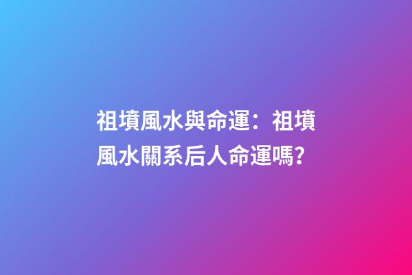 祖墳風水與命運：祖墳風水關系后人命運嗎？