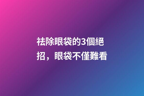 祛除眼袋的3個絕招，眼袋不僅難看-第1張-觀點-玄機派
