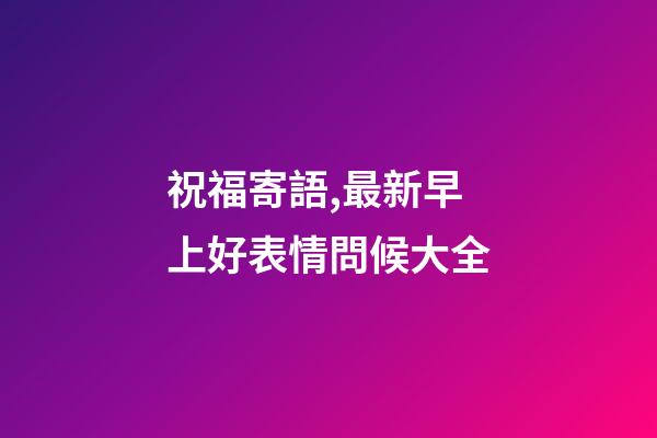 祝福寄語,最新早上好表情問候大全-第1張-觀點-玄機派
