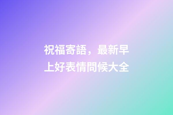 祝福寄語，最新早上好表情問候大全-第1張-觀點-玄機派