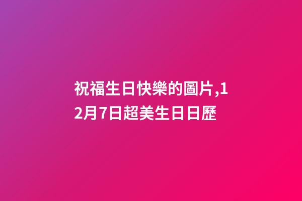 祝福生日快樂的圖片,12月7日超美生日日歷-第1張-觀點(diǎn)-玄機(jī)派