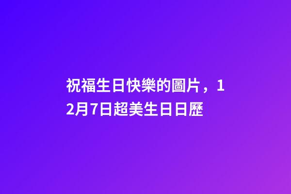 祝福生日快樂的圖片，12月7日超美生日日歷-第1張-觀點(diǎn)-玄機(jī)派