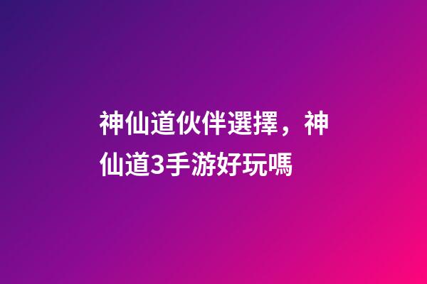 神仙道伙伴選擇，神仙道3手游好玩嗎-第1張-觀點-玄機派