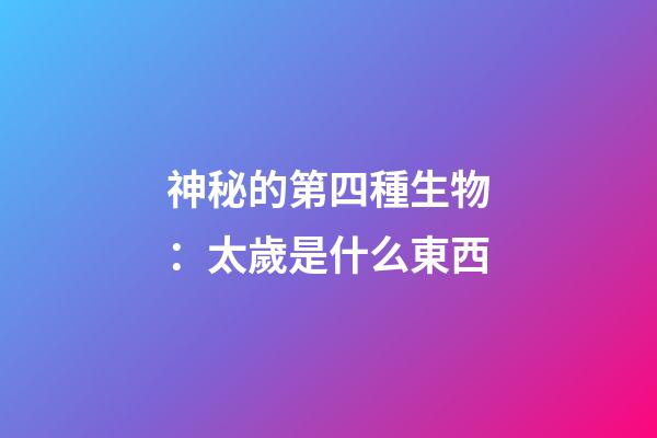 神秘的第四種生物：太歲是什么東西