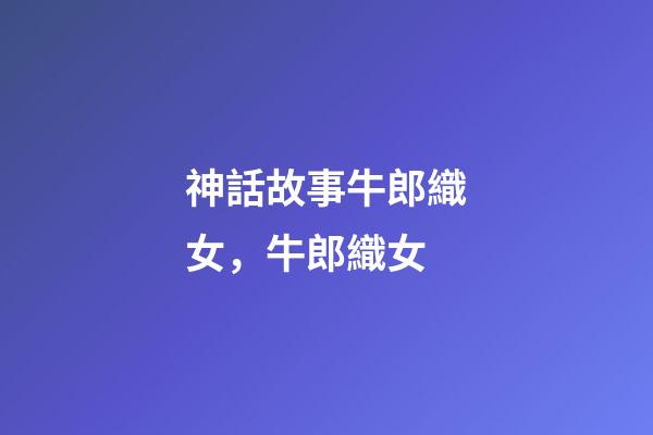 神話故事牛郎織女，牛郎織女(民間故事)-第1張-觀點-玄機派