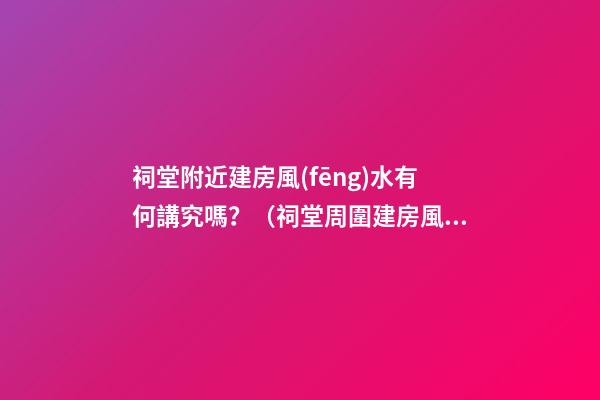 祠堂附近建房風(fēng)水有何講究嗎？（祠堂周圍建房風(fēng)水）