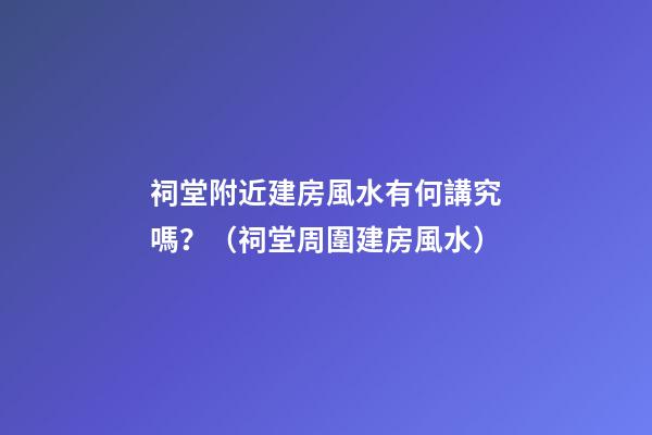 祠堂附近建房風水有何講究嗎？（祠堂周圍建房風水）