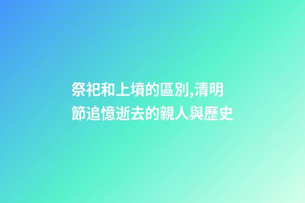 祭祀和上墳的區別,清明節追憶逝去的親人與歷史-第1張-觀點-玄機派