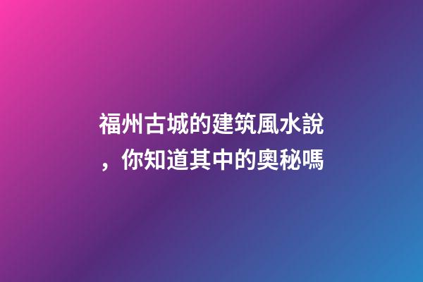 福州古城的建筑風水說，你知道其中的奧秘嗎