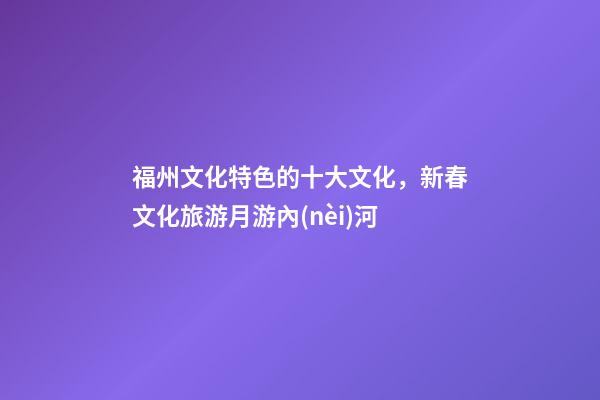 福州文化特色的十大文化，新春文化旅游月游內(nèi)河-第1張-觀點(diǎn)-玄機(jī)派