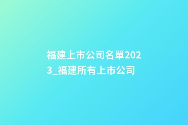 福建上市公司名單2023_福建所有上市公司-第1張-公司起名-玄機派
