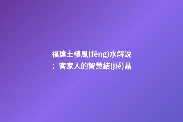 福建土樓風(fēng)水解說：客家人的智慧結(jié)晶