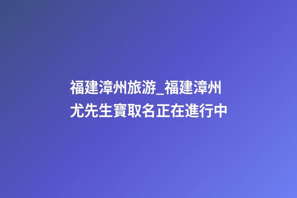 福建漳州旅游_福建漳州尤先生寶取名正在進行中-第1張-公司起名-玄機派