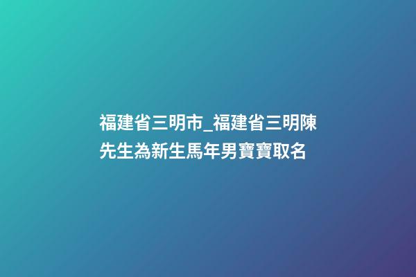 福建省三明市_福建省三明陳先生為新生馬年男寶寶取名-第1張-公司起名-玄機派