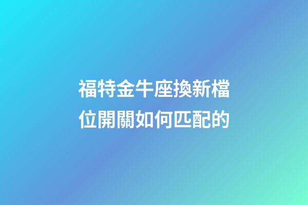 福特金牛座換新檔位開關如何匹配的-第1張-星座運勢-玄機派