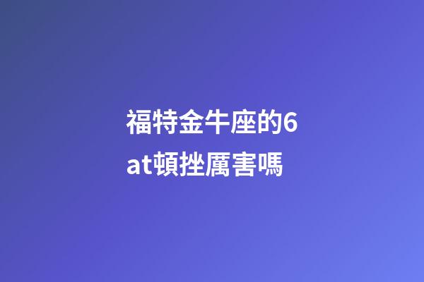 福特金牛座的6at頓挫厲害嗎-第1張-星座運勢-玄機派