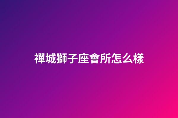 禪城獅子座會所怎么樣-第1張-星座運勢-玄機派