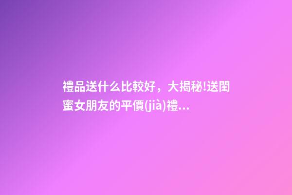 禮品送什么比較好，大揭秘!送閨蜜女朋友的平價(jià)禮物合集-第1張-觀點(diǎn)-玄機(jī)派