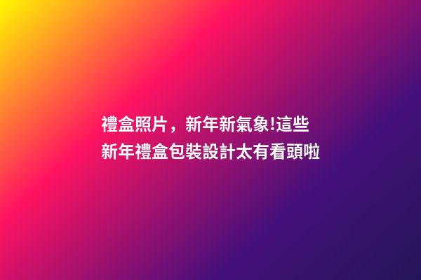 禮盒照片，新年新氣象!這些新年禮盒包裝設計太有看頭啦-第1張-觀點-玄機派