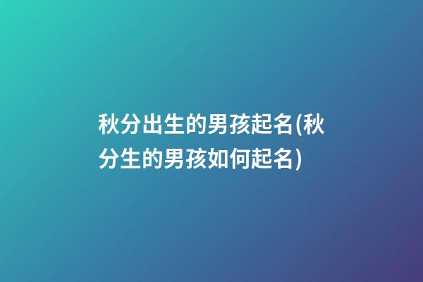 秋分出生的男孩起名(秋分生的男孩如何起名)