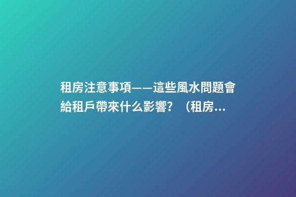 租房注意事項——這些風水問題會給租戶帶來什么影響？（租房應注意哪些風水問題）