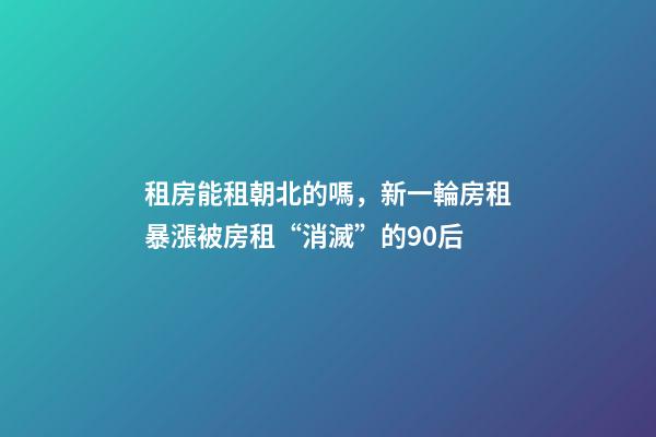 租房能租朝北的嗎，新一輪房租暴漲被房租“消滅”的90后-第1張-觀點(diǎn)-玄機(jī)派
