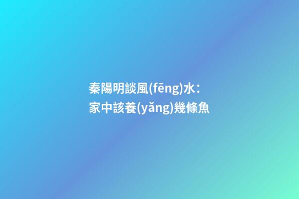 秦陽明談風(fēng)水：家中該養(yǎng)幾條魚