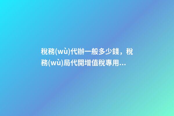 稅務(wù)代辦一般多少錢，稅務(wù)局代開增值稅專用發(fā)票幾個點(diǎn)-第1張-觀點(diǎn)-玄機(jī)派