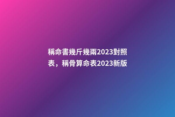 稱命書幾斤幾兩2023對照表，稱骨算命表2023新版