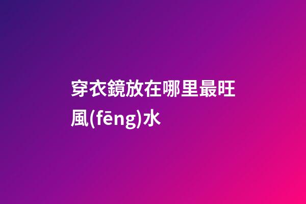穿衣鏡放在哪里最旺風(fēng)水