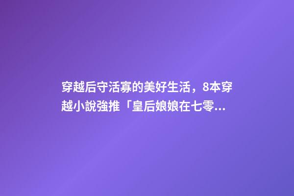 穿越后守活寡的美好生活，8本穿越小說強推「皇后娘娘在七零」「鐵匠家的小娘子」-第1張-觀點-玄機派
