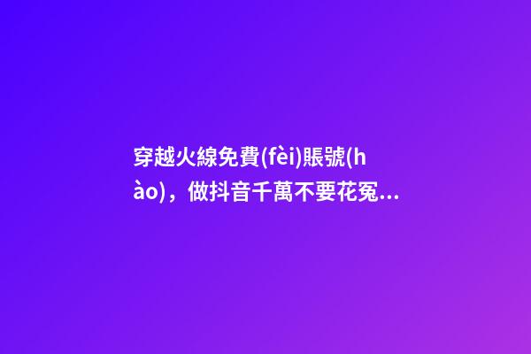 穿越火線免費(fèi)賬號(hào)，做抖音千萬不要花冤枉錢了官方十大帳號(hào)免費(fèi)學(xué)習(xí)你趴別人直...-第1張-觀點(diǎn)-玄機(jī)派