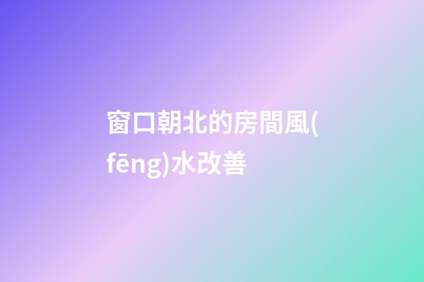 窗口朝北的房間風(fēng)水改善