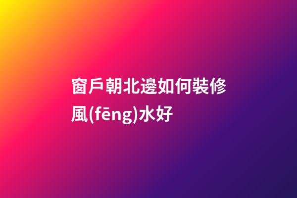 窗戶朝北邊如何裝修風(fēng)水好