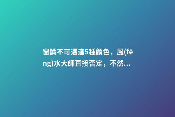 窗簾不可選這5種顏色，風(fēng)水大師直接否定，不然窮一生