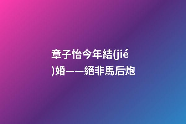 章子怡今年結(jié)婚——絕非馬后炮