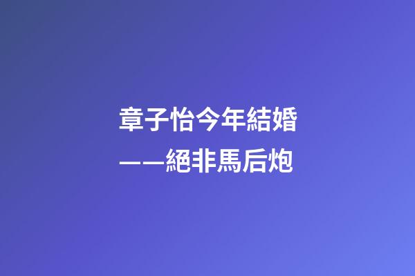 章子怡今年結婚——絕非馬后炮