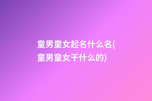 童男童女起名什么名(童男童女干什么的)
