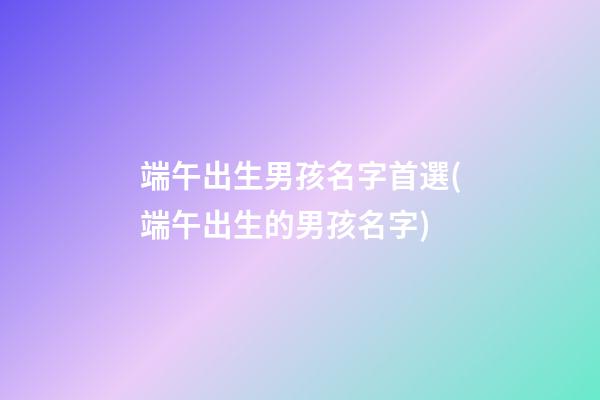 端午出生男孩名字首選(端午出生的男孩名字)
