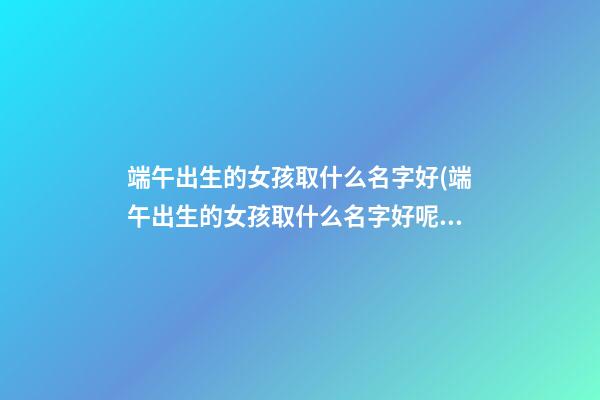 端午出生的女孩取什么名字好(端午出生的女孩取什么名字好呢)